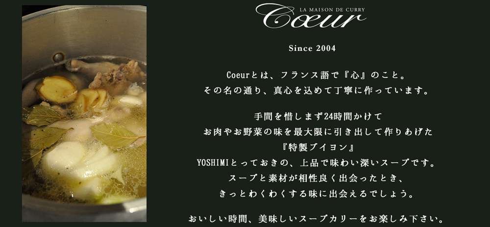 【Since 2004】 Coeurとは、フランス語で『心』のこと。その名の通り、真心を込めて丁寧に作っています。手間を惜しまず24時間かけてお肉やお野菜の味を最大限に引き出して作りあげた『特製ブイヨン』YOSHIMIとっておきの、上品で味わい深いスープです。スープと素材が相性良く出会ったとき、きっとわくわくする味に出会えるでしょう。おいしい時間、美味しいスープカリーをお楽しみ下さい。