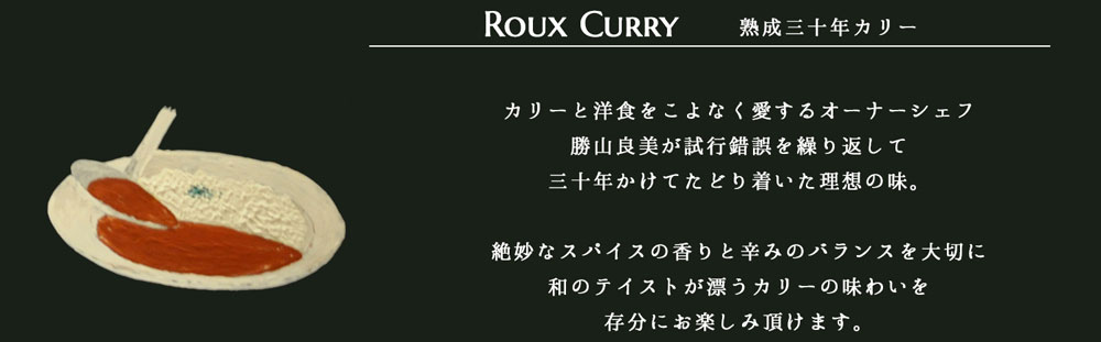 【Roux Curry 熟成三十年カリー】カリーと洋食をこよなく愛するオーナーシェフ勝山良美が試行錯誤を繰り返して三十年かけてたどり着いた理想の味。絶妙なスパイスの香りと辛みのバランスを大切に和のテイストが漂うカリーの味わいを存分にお楽しみ頂けます。