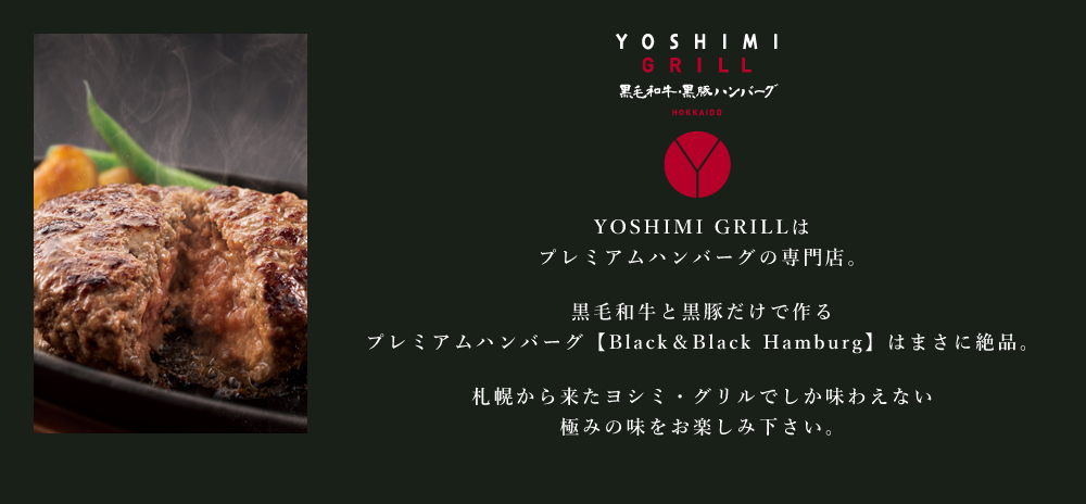 YOSHIMI GRILLはプレミアムハンバーグの専門店。
黒毛和牛と黒豚だけで作るプレミアムハンバーグ【Black&Black Hamburg】はまさに絶品。
札幌から来たヨシミ・グリルでしか味わえない極みの味をお楽しみ下さい。