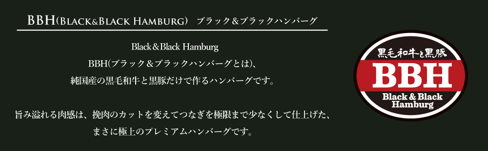 BBH(ブラック&ブラックハンバーグとは)、純国産の黒毛和牛と黒豚だけで作るハンバーグです。
旨み溢れる肉感は、挽肉のカットを変えてつなぎを極限まで少なくして仕上げた、まさに極上のプレミアムハンバーグです。