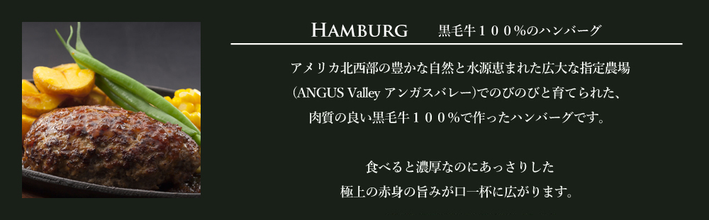 アメリカ北西部の豊かな自然と水源恵まれた広大な指定農場(ANGUS V
alley アンガスバレー)でのびのびと育てられた、肉質の良い黒毛牛100%で作ったハンバーグです。
食べると濃厚なのにあっさりした極上の赤身の旨みが口一杯に広がります。